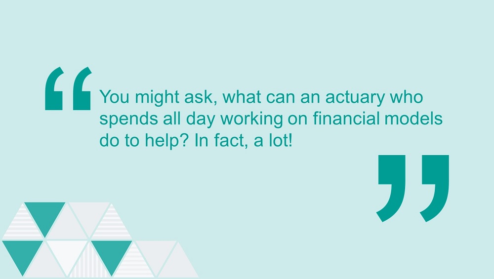 Quote: You might ask, what can an actuary who spends all day working on financial models do to help? In fact, a lot!